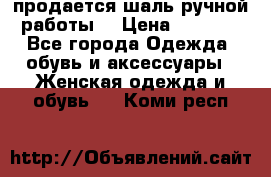 продается шаль ручной работы  › Цена ­ 1 300 - Все города Одежда, обувь и аксессуары » Женская одежда и обувь   . Коми респ.